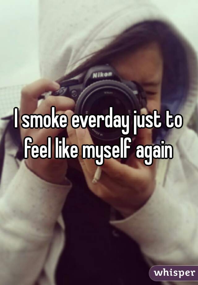 I smoke everday just to feel like myself again 