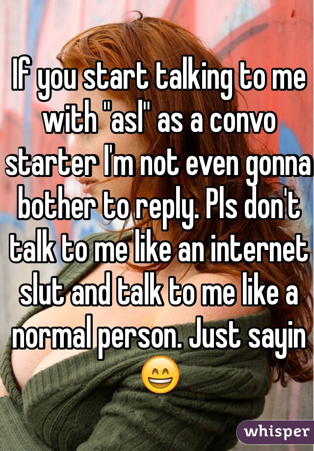 If you start talking to me with "asl" as a convo starter I'm not even gonna bother to reply. Pls don't talk to me like an internet slut and talk to me like a normal person. Just sayin 😄