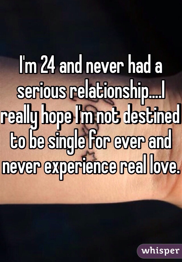 I'm 24 and never had a serious relationship....I really hope I'm not destined to be single for ever and never experience real love.