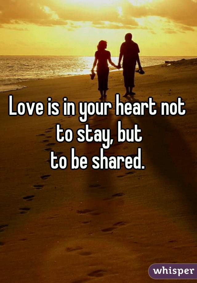 Love is in your heart not to stay, but
to be shared.