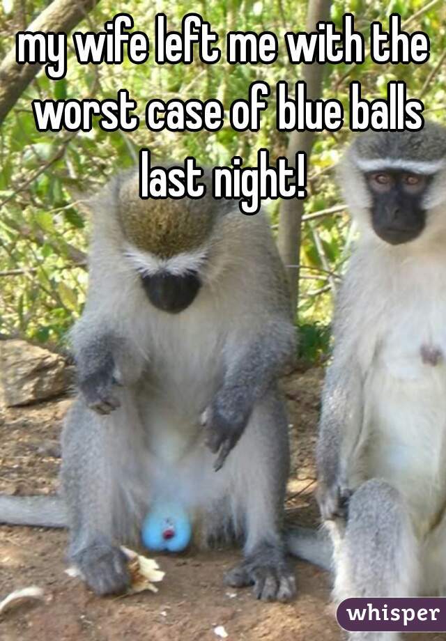 my wife left me with the worst case of blue balls last night! 