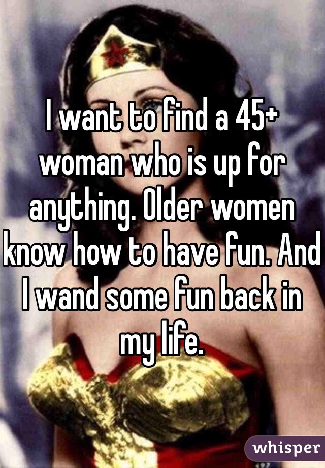 I want to find a 45+ woman who is up for anything. Older women know how to have fun. And I wand some fun back in my life. 