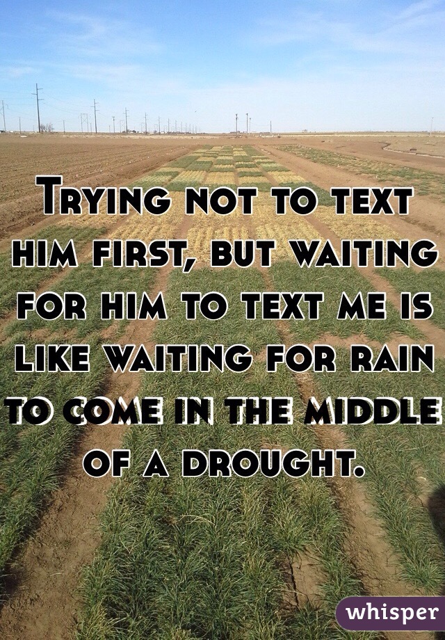 Trying not to text him first, but waiting for him to text me is like waiting for rain to come in the middle of a drought. 