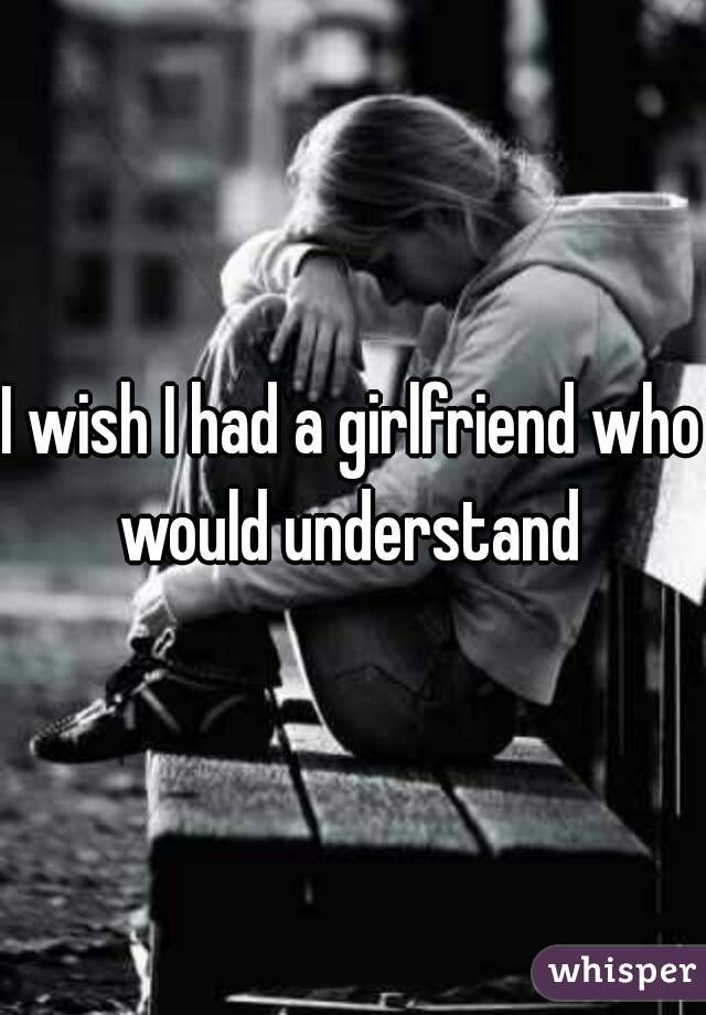 I wish I had a girlfriend who would understand 