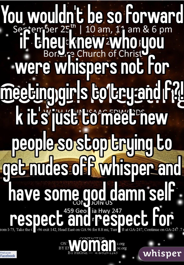 You wouldn't be so forward if they knew who you were whispers not for meeting girls to try and f?!k it's just to meet new people so stop trying to get nudes off whisper and have some god damn self respect and respect for woman 