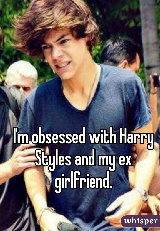 I'm obsessed with Harry Styles and my ex girlfriend. 