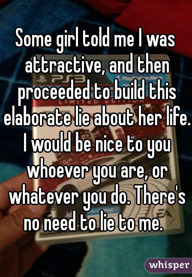 Some girl told me I was attractive, and then proceeded to build this elaborate lie about her life. I would be nice to you whoever you are, or whatever you do. There's no need to lie to me.  