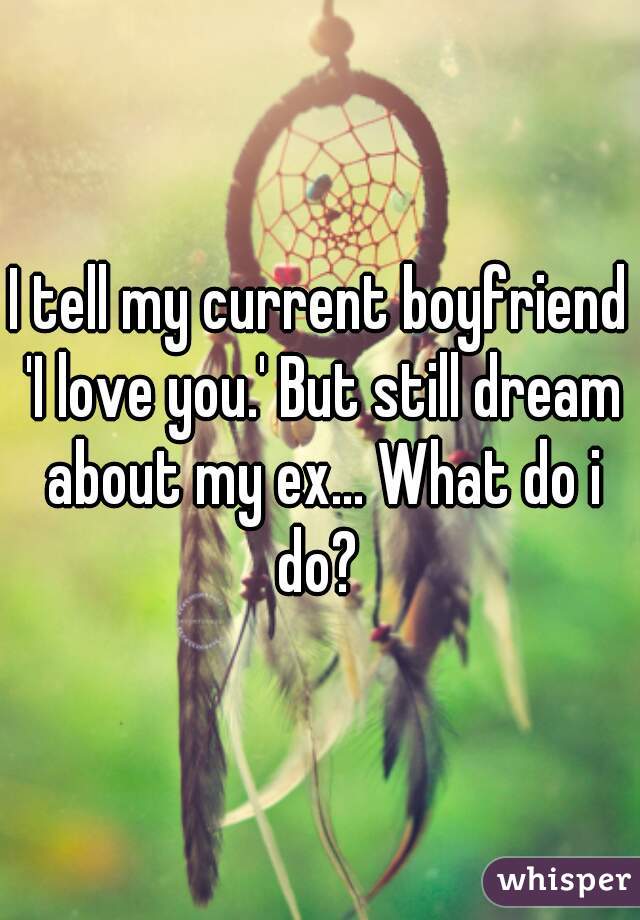 I tell my current boyfriend 'I love you.' But still dream about my ex... What do i do? 