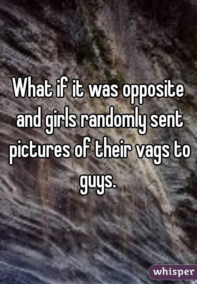 What if it was opposite and girls randomly sent pictures of their vags to guys. 