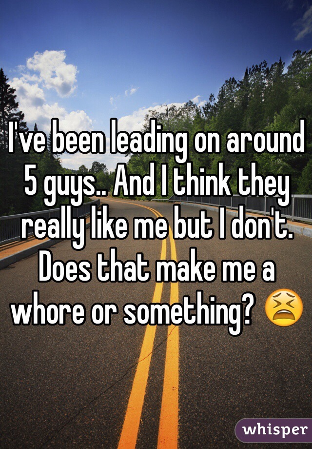 I've been leading on around 5 guys.. And I think they really like me but I don't. Does that make me a whore or something? 😫