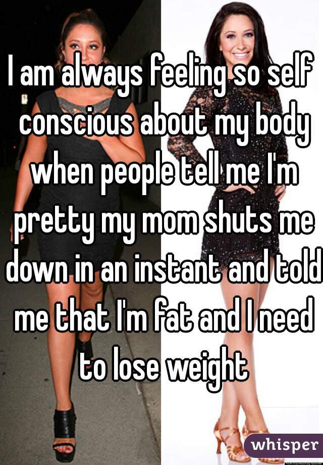 I am always feeling so self conscious about my body when people tell me I'm pretty my mom shuts me down in an instant and told me that I'm fat and I need to lose weight