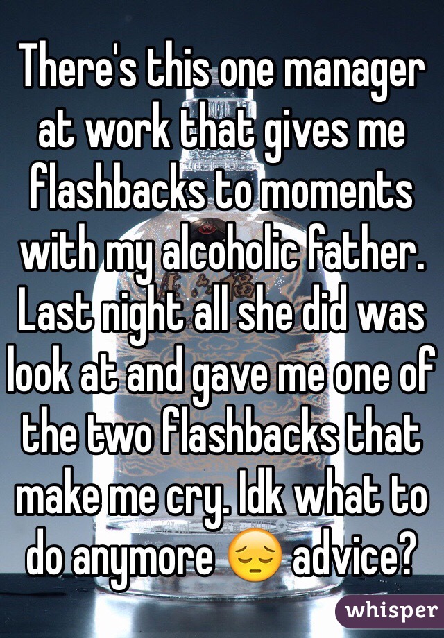 There's this one manager at work that gives me flashbacks to moments with my alcoholic father. Last night all she did was look at and gave me one of the two flashbacks that make me cry. Idk what to do anymore 😔 advice?