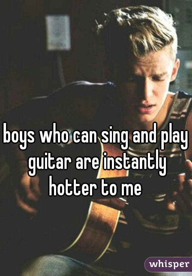 boys who can sing and play guitar are instantly hotter to me 