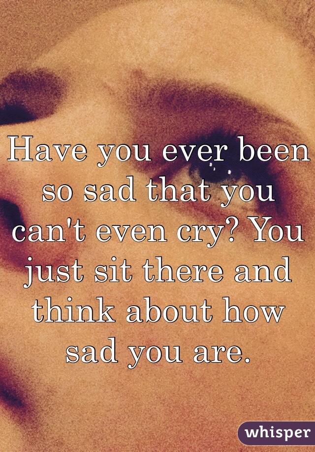 Have you ever been so sad that you can't even cry? You just sit there and think about how sad you are.