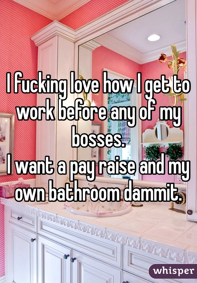 I fucking love how I get to work before any of my bosses. 
I want a pay raise and my own bathroom dammit. 