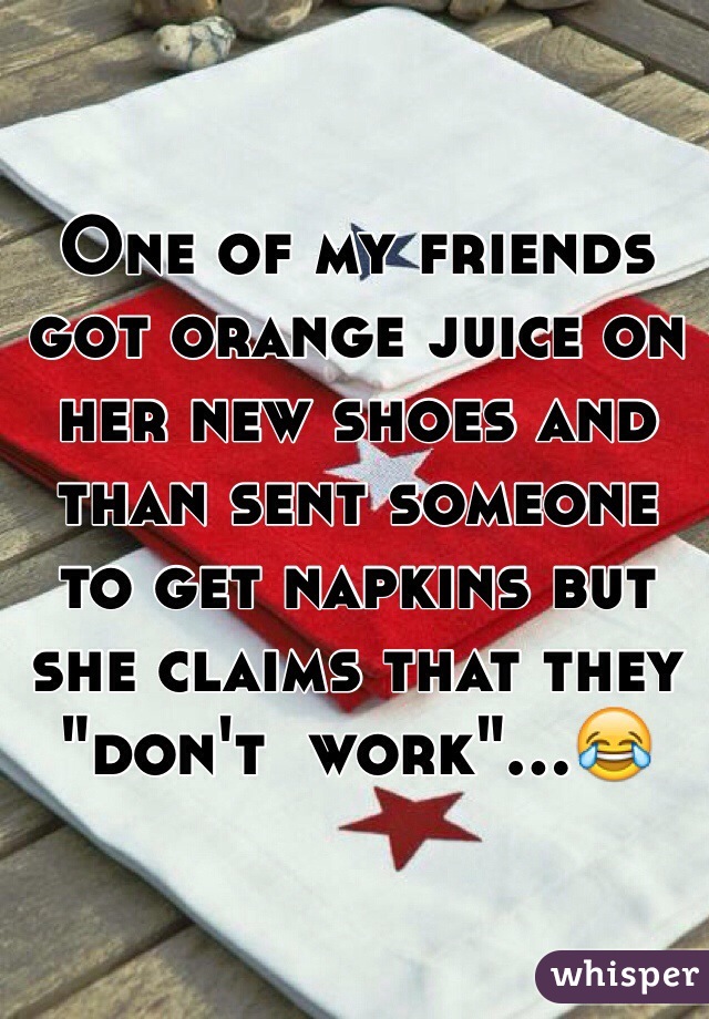 One of my friends got orange juice on her new shoes and than sent someone to get napkins but she claims that they "don't  work"...😂