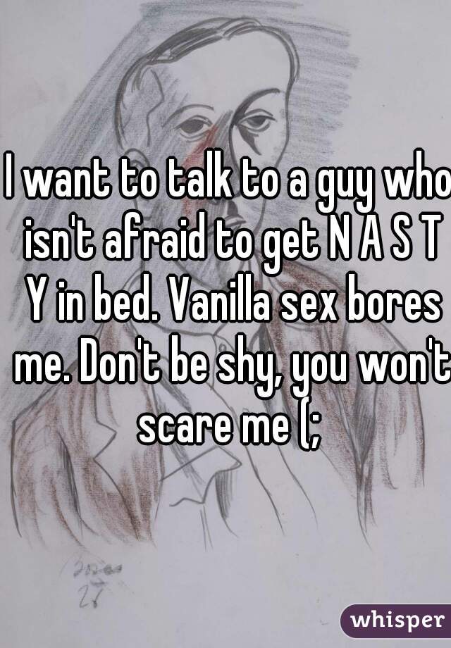 I want to talk to a guy who isn't afraid to get N A S T Y in bed. Vanilla sex bores me. Don't be shy, you won't scare me (; 