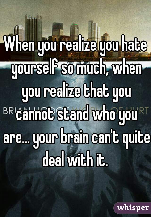 When you realize you hate yourself so much, when you realize that you cannot stand who you are... your brain can't quite deal with it. 
