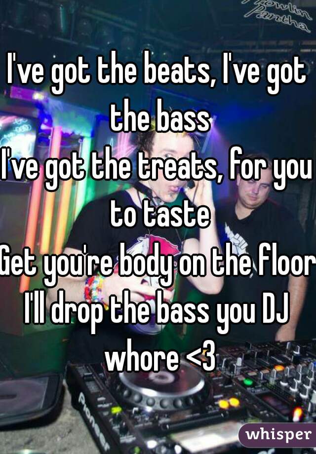 I've got the beats, I've got the bass
I've got the treats, for you to taste
Get you're body on the floor
I'll drop the bass you DJ whore <3