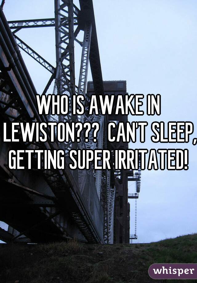 WHO IS AWAKE IN LEWISTON???  CAN'T SLEEP, GETTING SUPER IRRITATED! 