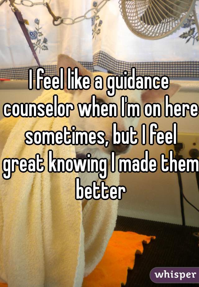 I feel like a guidance counselor when I'm on here sometimes, but I feel great knowing I made them better