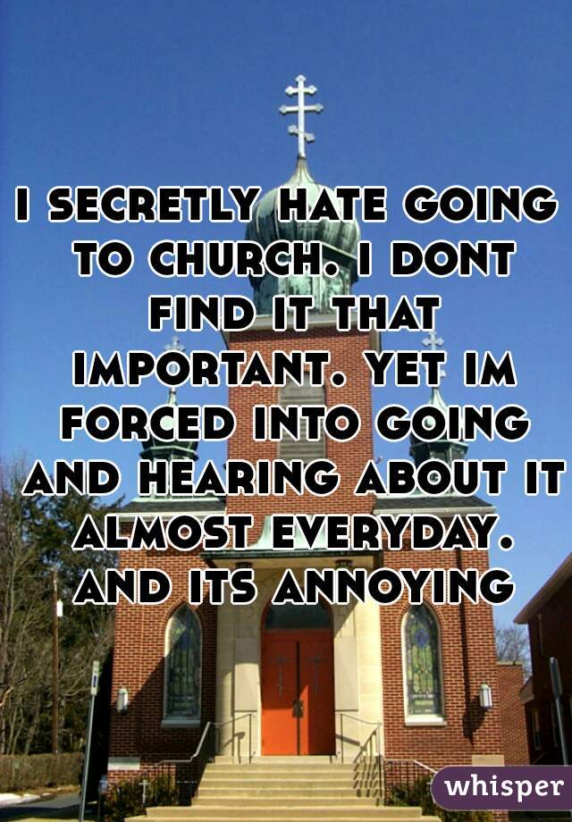 i secretly hate going to church. i dont find it that important. yet im forced into going and hearing about it almost everyday. and its annoying
