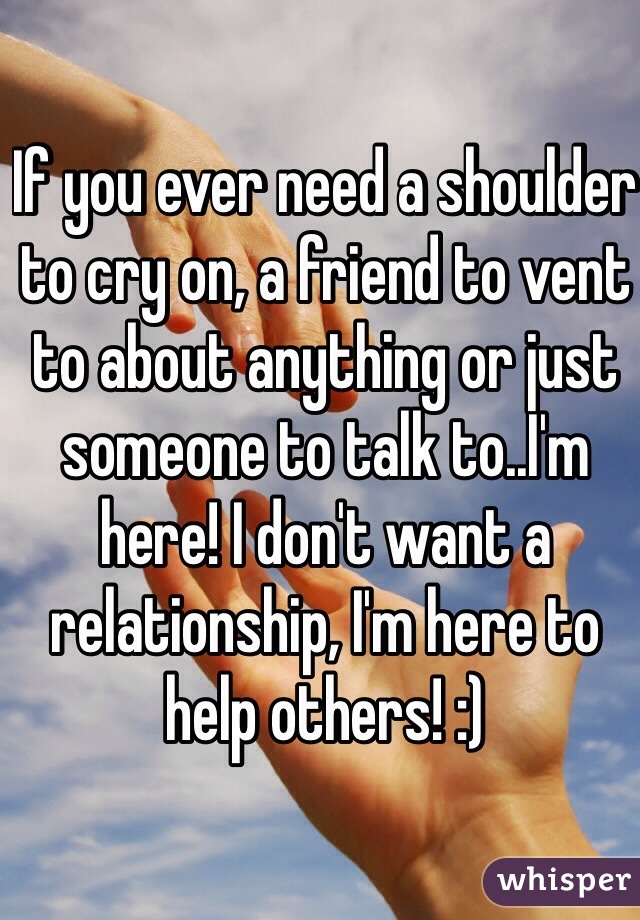 If you ever need a shoulder to cry on, a friend to vent to about anything or just someone to talk to..I'm here! I don't want a relationship, I'm here to help others! :) 