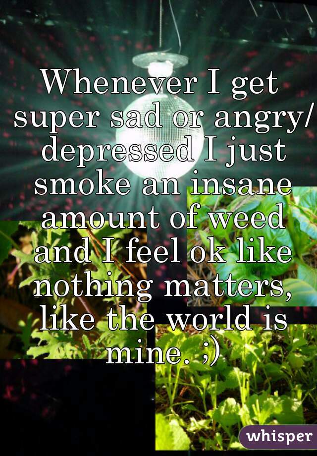 Whenever I get super sad or angry/ depressed I just smoke an insane amount of weed and I feel ok like nothing matters, like the world is mine. ;)
