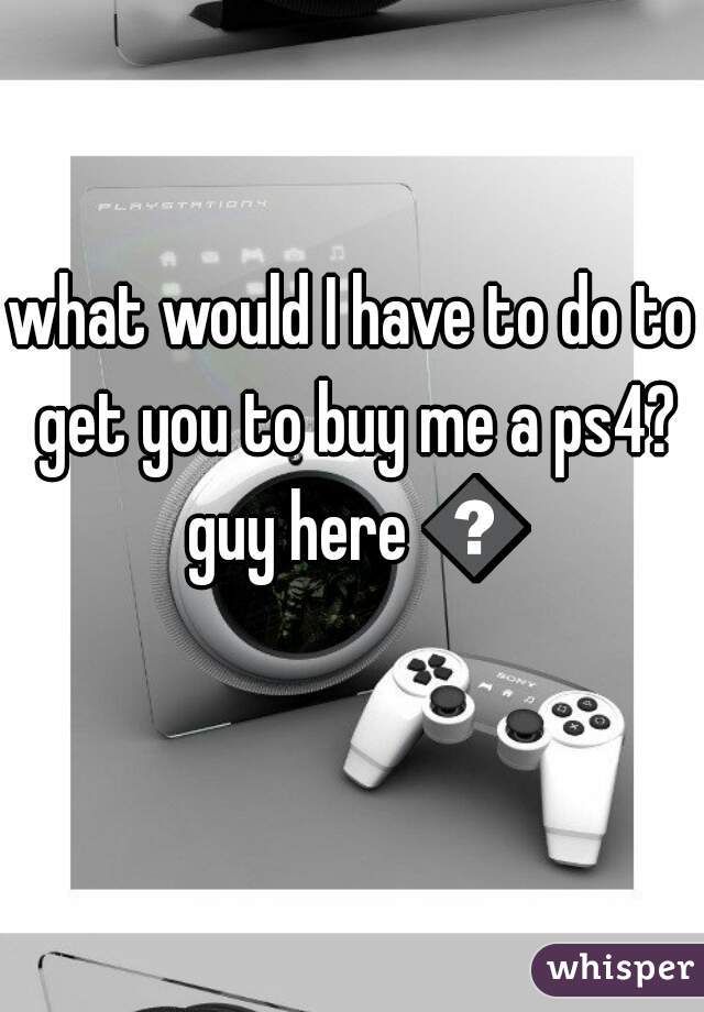 what would I have to do to get you to buy me a ps4? guy here 😝