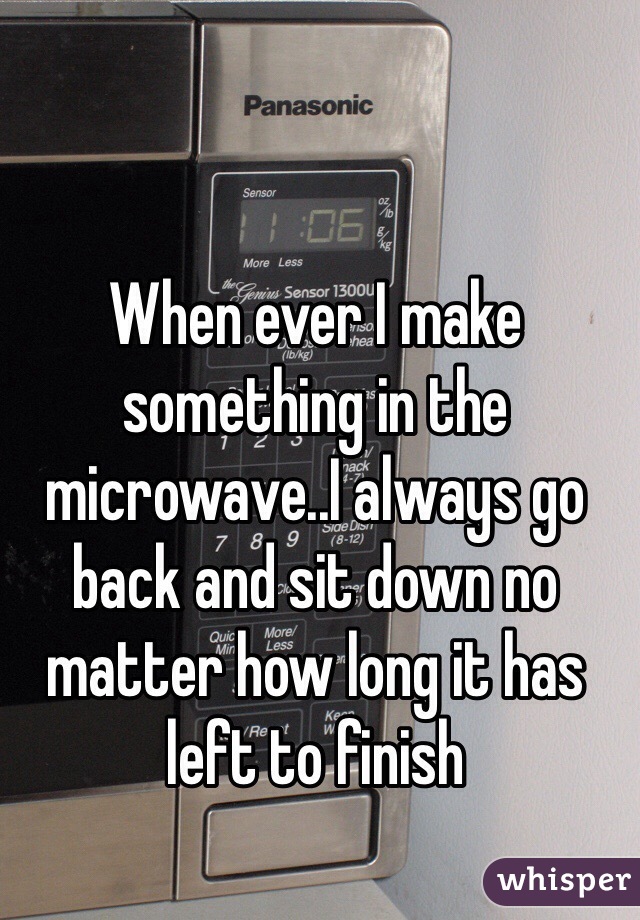 When ever I make something in the microwave..I always go back and sit down no matter how long it has left to finish