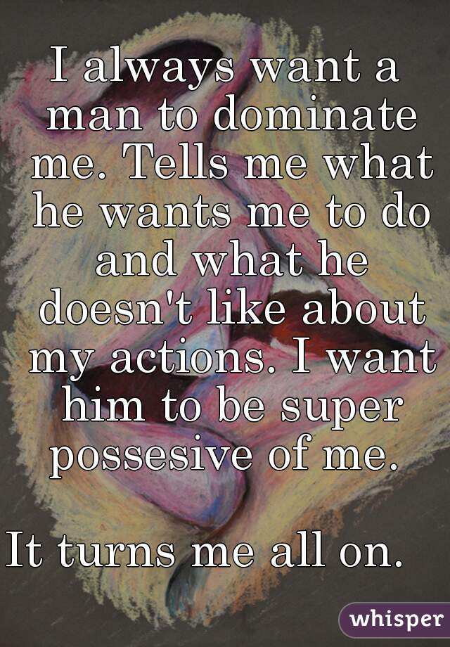 I always want a man to dominate me. Tells me what he wants me to do and what he doesn't like about my actions. I want him to be super possesive of me. 

It turns me all on.   