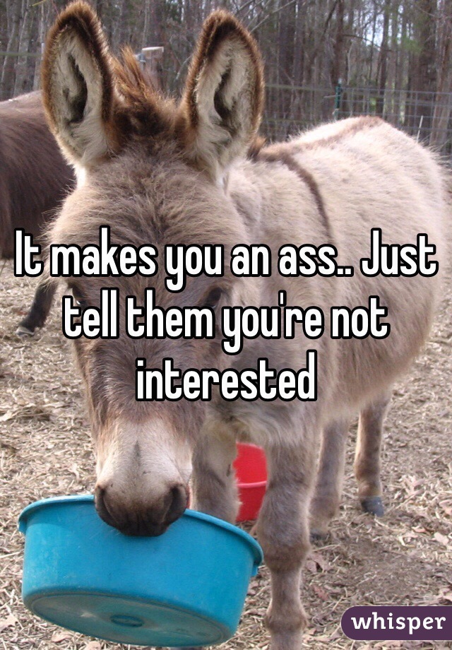 It makes you an ass.. Just tell them you're not interested 