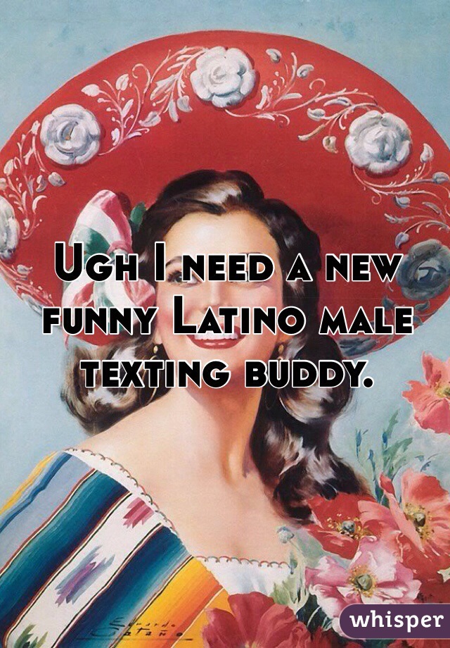 Ugh I need a new funny Latino male texting buddy. 