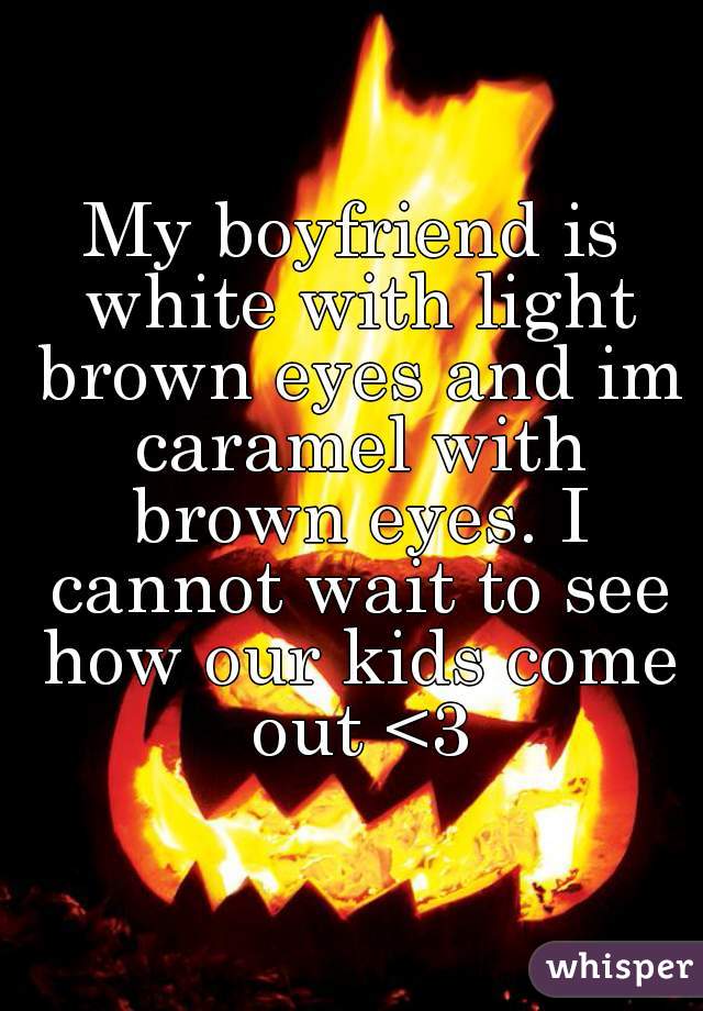 My boyfriend is white with light brown eyes and im caramel with brown eyes. I cannot wait to see how our kids come out <3