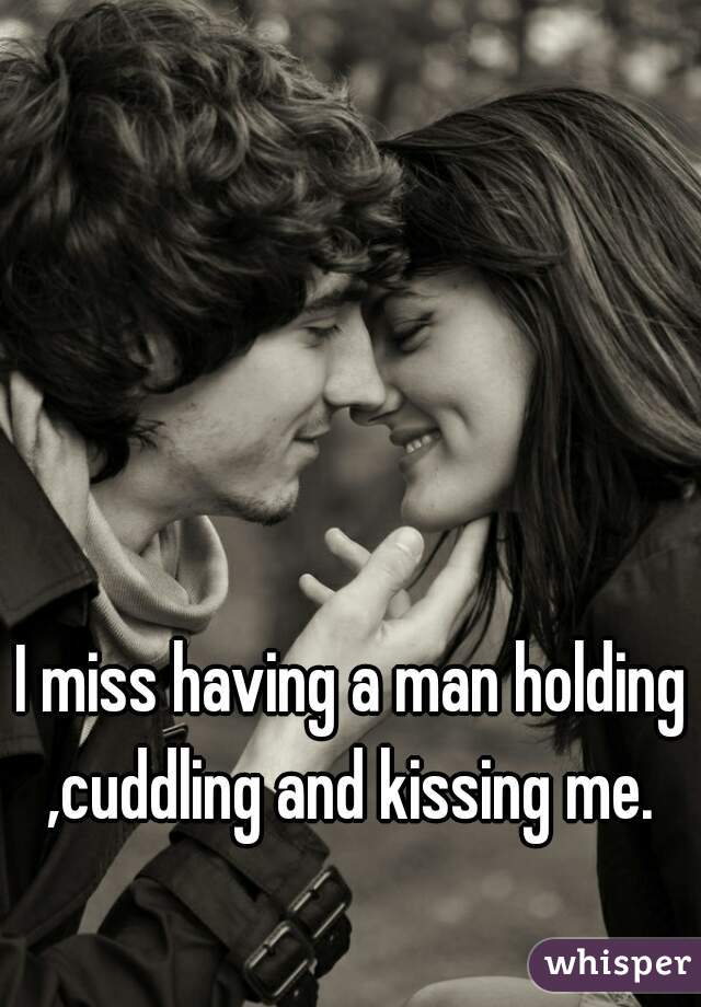 I miss having a man holding ,cuddling and kissing me. 
