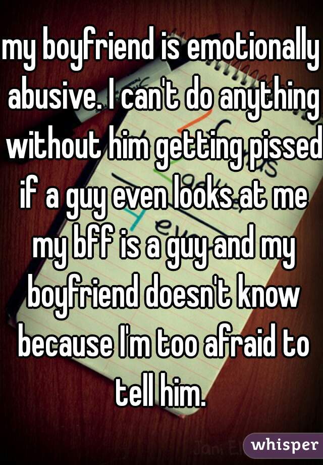 my boyfriend is emotionally abusive. I can't do anything without him getting pissed if a guy even looks at me my bff is a guy and my boyfriend doesn't know because I'm too afraid to tell him. 