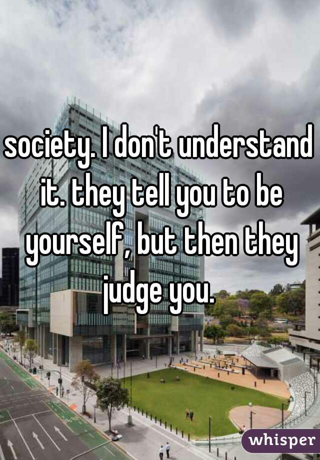 society. I don't understand it. they tell you to be yourself, but then they judge you. 
