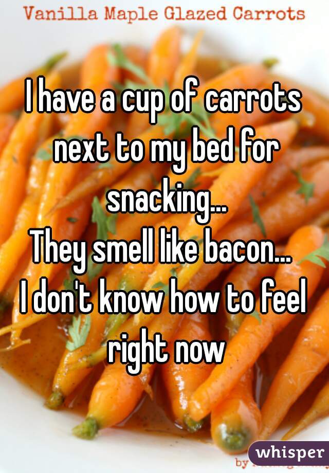 I have a cup of carrots next to my bed for snacking...
They smell like bacon... 
I don't know how to feel right now