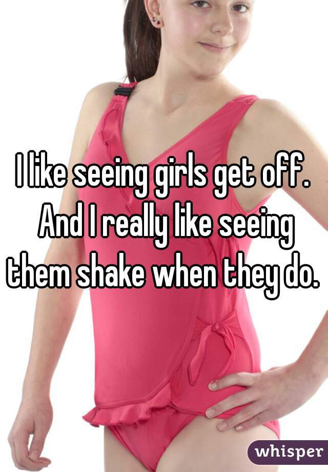 I like seeing girls get off. And I really like seeing them shake when they do. 