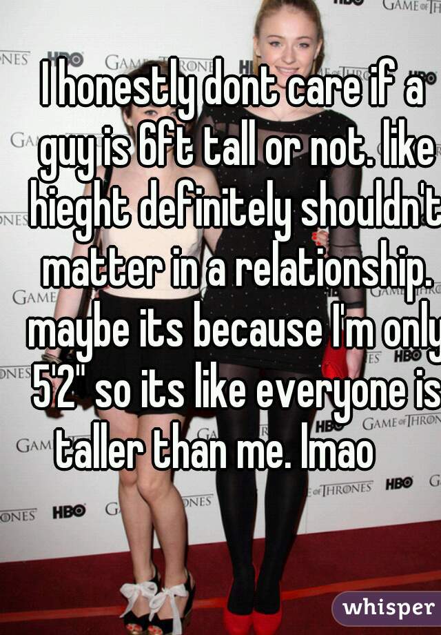 I honestly dont care if a guy is 6ft tall or not. like hieght definitely shouldn't matter in a relationship. maybe its because I'm only 5'2" so its like everyone is taller than me. lmao     