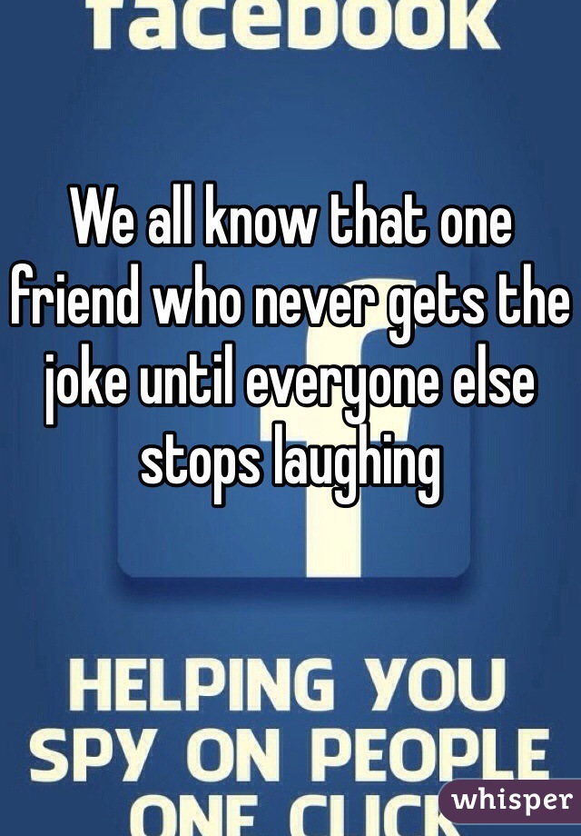 We all know that one friend who never gets the joke until everyone else stops laughing 