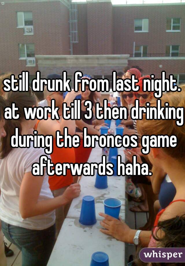 still drunk from last night. at work till 3 then drinking during the broncos game afterwards haha. 