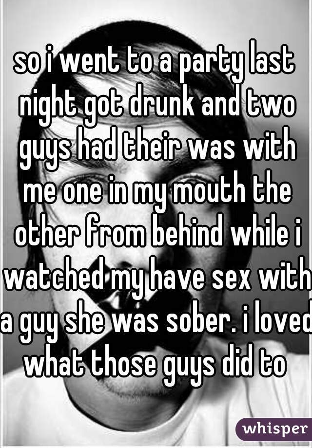 so i went to a party last night got drunk and two guys had their was with me one in my mouth the other from behind while i watched my have sex with a guy she was sober. i loved what those guys did to 