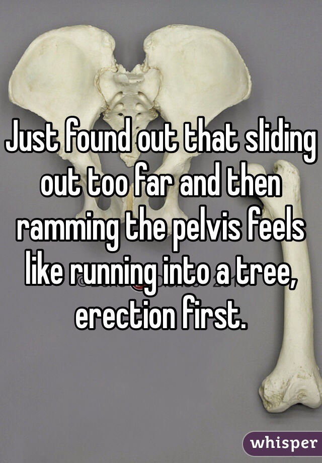 Just found out that sliding out too far and then ramming the pelvis feels like running into a tree, erection first. 