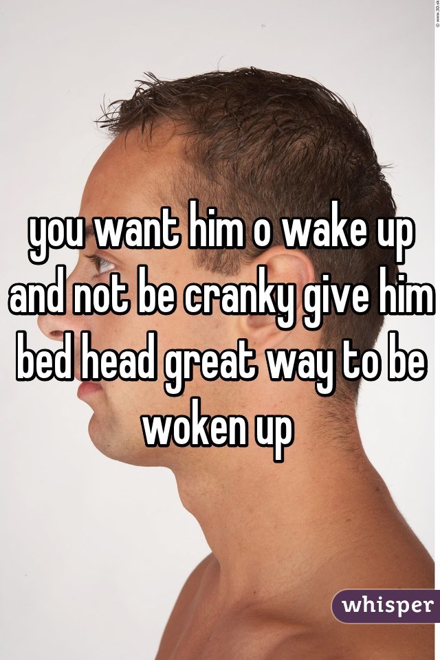 you want him o wake up and not be cranky give him bed head great way to be woken up 