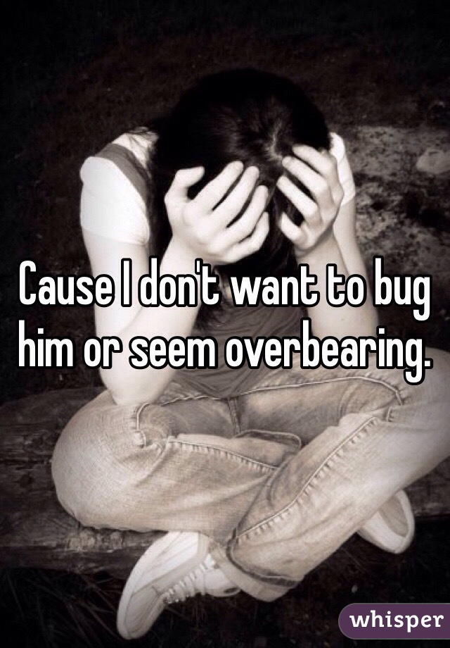 Cause I don't want to bug him or seem overbearing. 