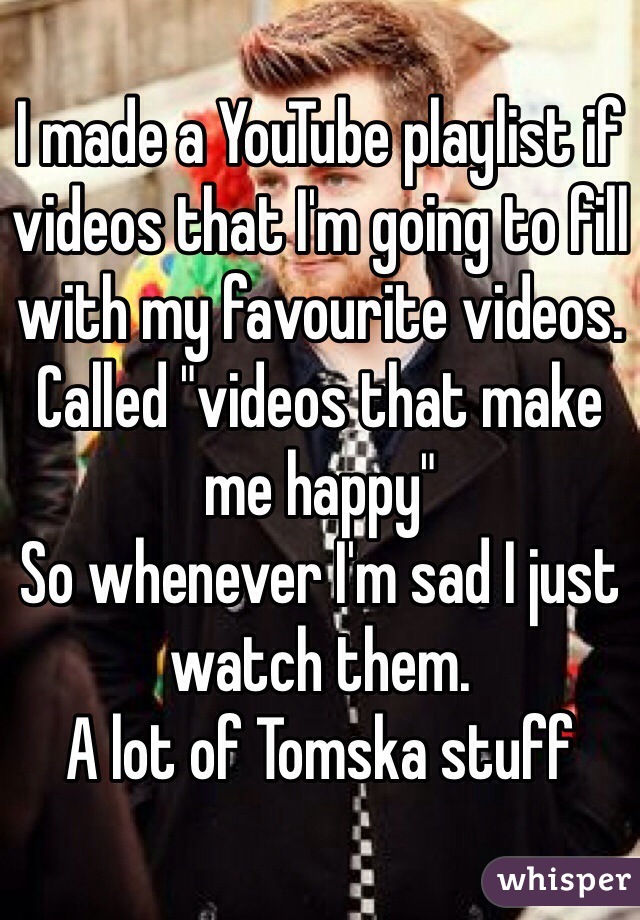 I made a YouTube playlist if videos that I'm going to fill with my favourite videos. Called "videos that make me happy"
So whenever I'm sad I just watch them.
A lot of Tomska stuff 