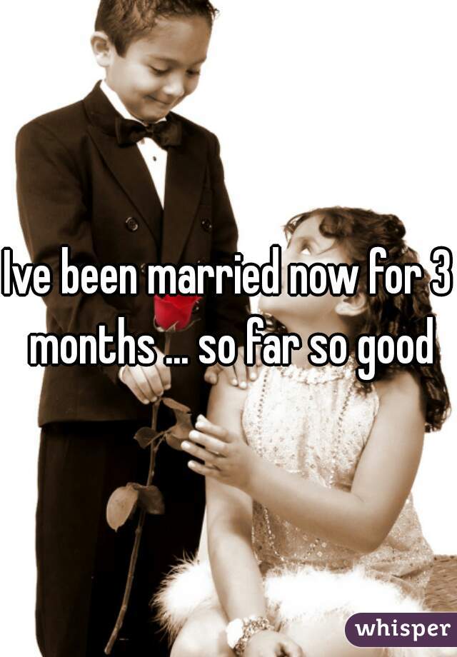 Ive been married now for 3 months ... so far so good
