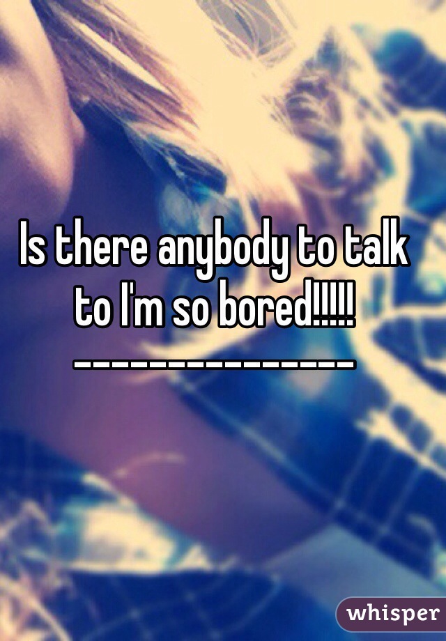 Is there anybody to talk to I'm so bored!!!!!
---------------