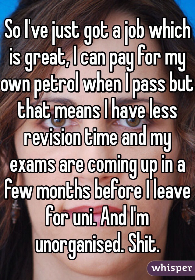 So I've just got a job which is great, I can pay for my own petrol when I pass but that means I have less revision time and my exams are coming up in a few months before I leave for uni. And I'm unorganised. Shit. 